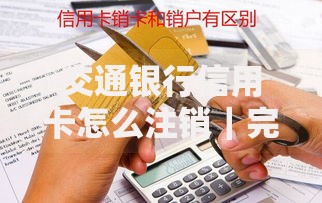 交通银行信用卡怎么注销｜完整操作指南与避坑提醒