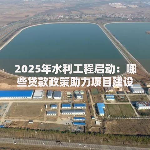 2025年水利工程启动：哪些贷款政策助力项目建设？