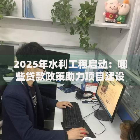 2025年水利工程启动：哪些贷款政策助力项目建设？