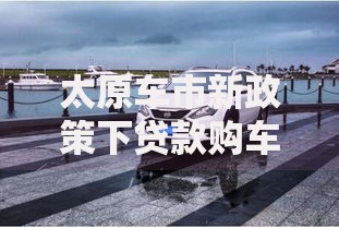 太原车市新政策下贷款购车全流程解析 太原车市新政策下贷款购车全流程解析