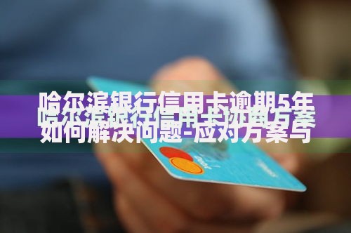 哈尔滨银行信用卡逾期5年如何解决问题-应对方案与协商技巧