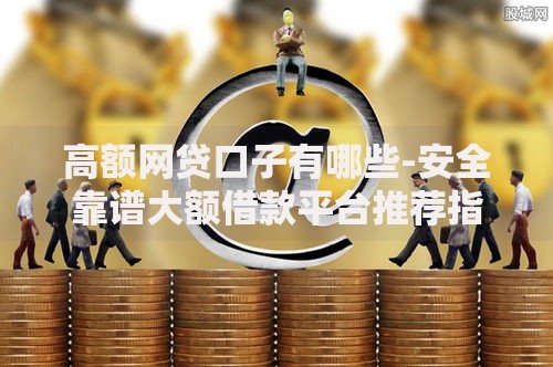 高额网贷口子有哪些-安全靠谱大额借款平台推荐指南