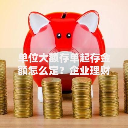 单位大额存单起存金额怎么定？企业理财必看省钱门道