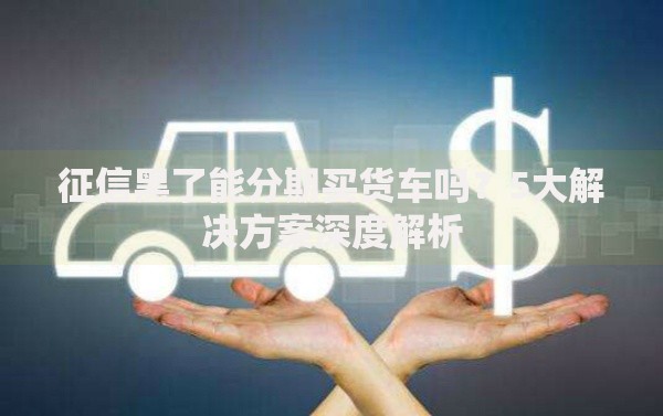 征信黑了能分期买货车吗？5大解决方案深度解析