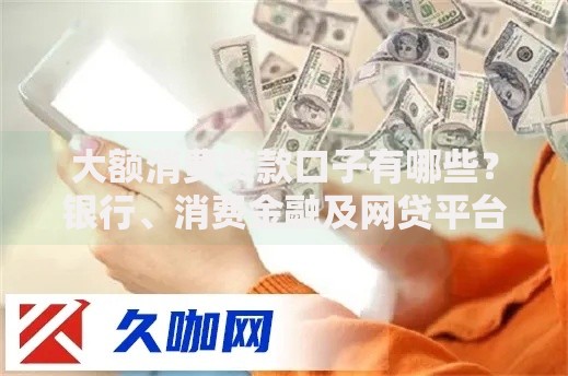 大额消费贷款口子有哪些？银行、消费金融及网贷平台全解析
