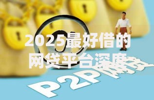 2025最好借的网贷平台深度评测与申请指南