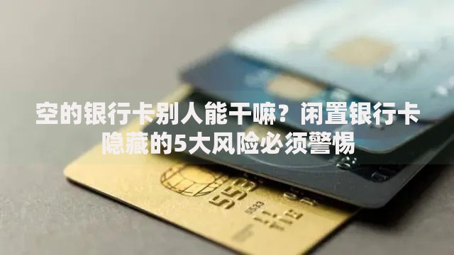 空的银行卡别人能干嘛？闲置银行卡隐藏的5大风险必须警惕