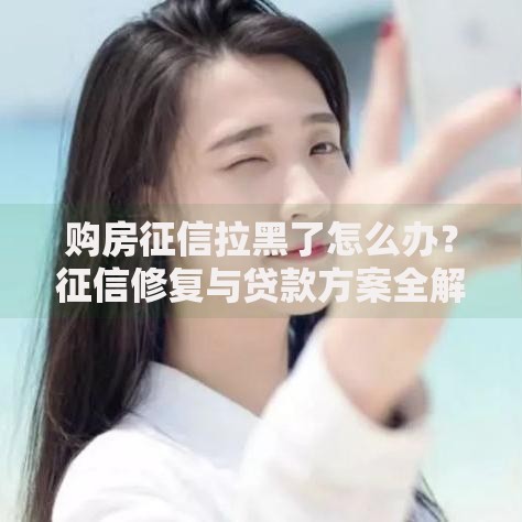 购房征信拉黑了怎么办？征信修复与贷款方案全解析