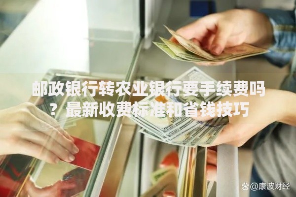 邮政银行转农业银行要手续费吗？最新收费标准和省钱技巧