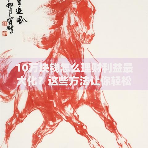 10万块钱怎么理财利益最大化？这些方法让你轻松增值