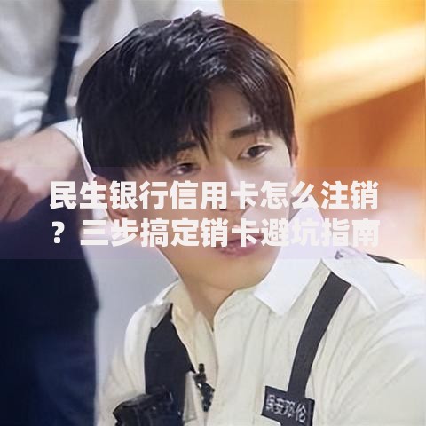 民生银行信用卡怎么注销？三步搞定销卡避坑指南