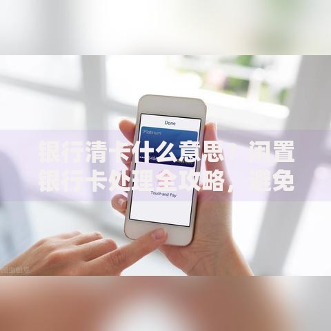 银行清卡什么意思？闲置银行卡处理全攻略，避免扣费风险