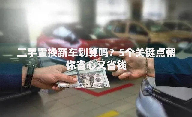 二手置换新车划算吗？5个关键点帮你省心又省钱