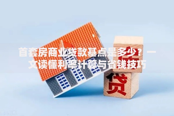 首套房商业贷款基点是多少?一文读懂利率计算与省钱技巧 首套房商业贷款基点是多少?一文读懂利率计算与省钱技巧