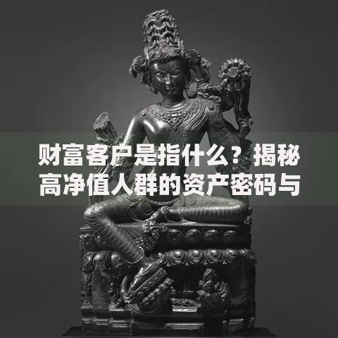 财富客户是指什么？揭秘高净值人群的资产密码与服务逻辑