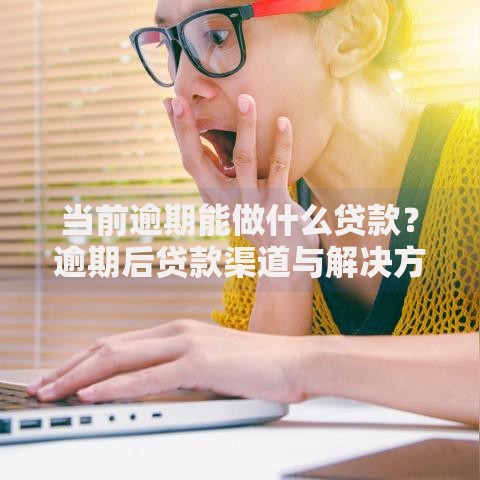 当前逾期能做什么贷款？逾期后贷款渠道与解决方案解析