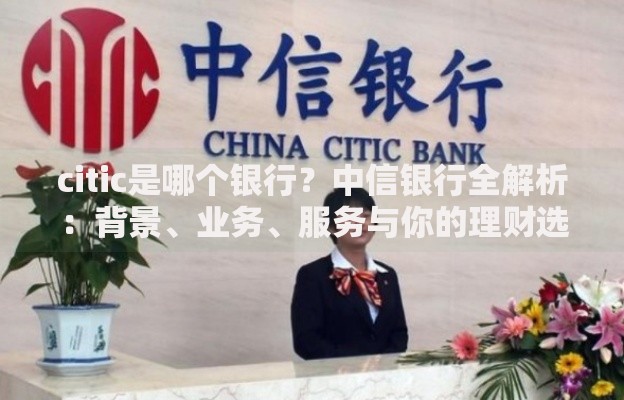 citic是哪个银行？中信银行全解析：背景、业务、服务与你的理财选择