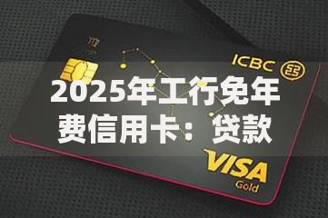 2025年工行免年费信用卡：贷款功能与权益深度解析