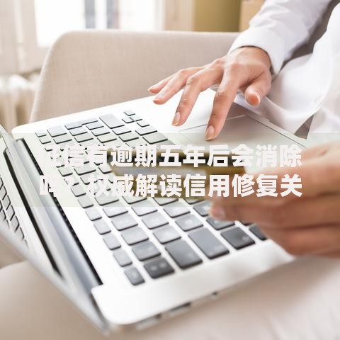 征信有逾期五年后会消除吗？权威解读信用修复关键点