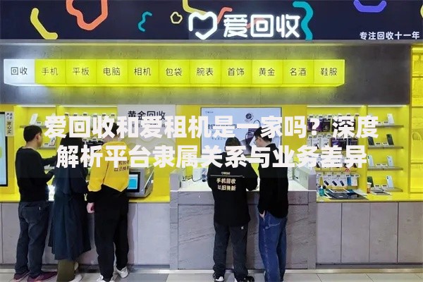 爱回收和爱租机是一家吗？深度解析平台隶属关系与业务差异