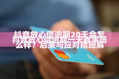 抖音放心借逾期20天会怎么样？后果与应对措施解析