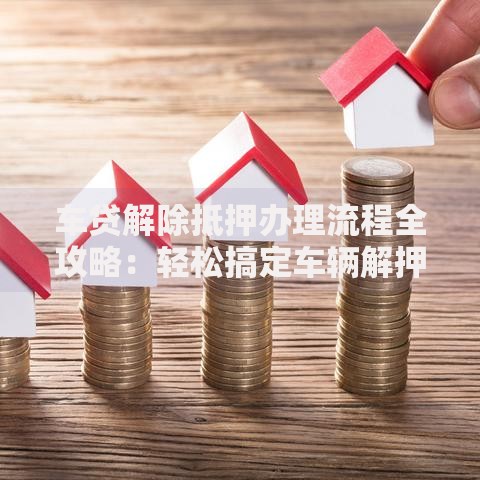 车贷解除抵押办理流程全攻略：轻松搞定车辆解押手续