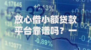 放心借小额贷款平台靠谱吗？一文解析资质、利率与风险