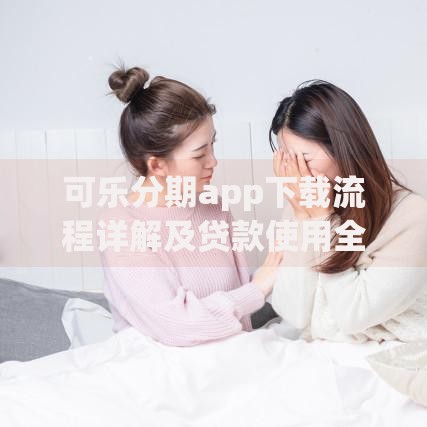 可乐分期app下载流程详解及贷款使用全攻略