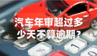 汽车年审超过多少天不算逾期？贷款购车必知政策解析