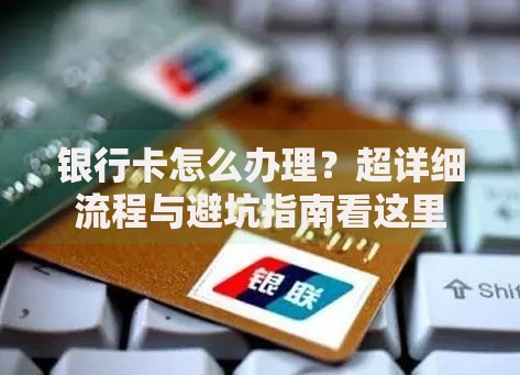 银行卡怎么办理？超详细流程与避坑指南看这里