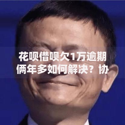 花呗借呗欠1万逾期俩年多如何解决？协商还款与法律风险解析