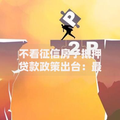 不看征信房子抵押贷款政策出台：最新办理条件与风险解析