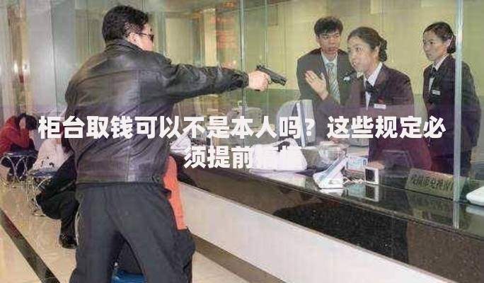 柜台取钱可以不是本人吗？这些规定必须提前搞懂