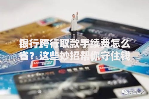 银行跨行取款手续费怎么省？这些妙招帮你守住钱包