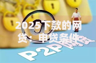 2025下款的网贷：申贷条件与平台合规深度解析