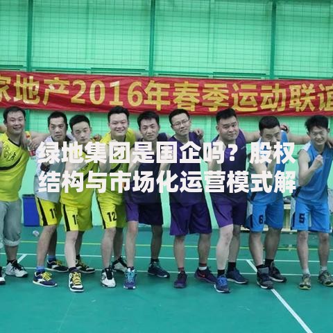 绿地集团是国企吗？股权结构与市场化运营模式解析