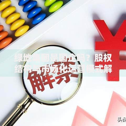 绿地集团是国企吗？股权结构与市场化运营模式解析