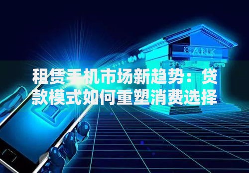 租赁手机市场新趋势：贷款模式如何重塑消费选择？