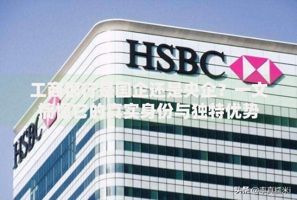 工商银行是国企还是央企？一文搞懂它的真实身份与独特优势