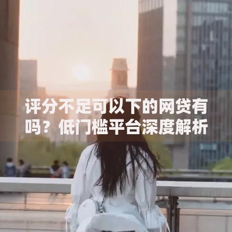 评分不足可以下的网贷有吗？低门槛平台深度解析
