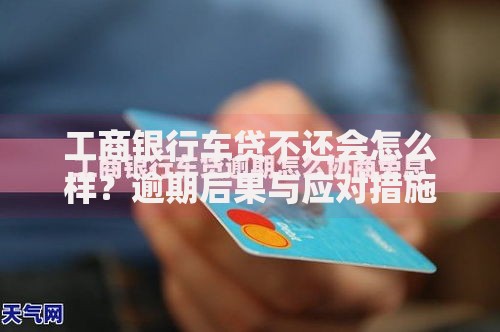 工商银行车贷不还会怎么样？逾期后果与应对措施解析