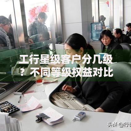 工行星级客户分几级?不同等级权益对比与升级攻略 工行星级客户分几级?不同等级权益对比与升级攻略