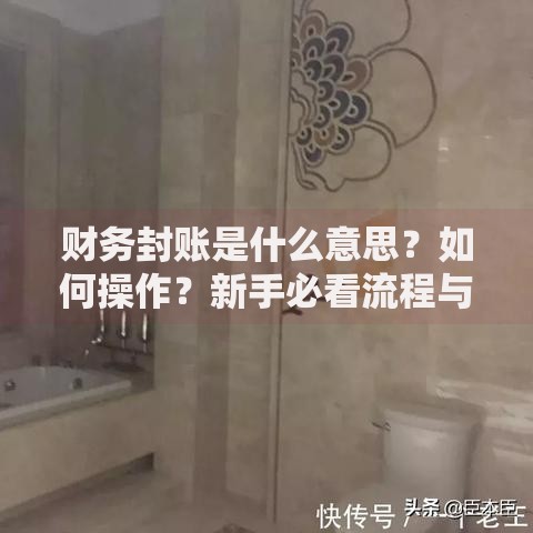财务封账是什么意思？如何操作？新手必看流程与避坑指南