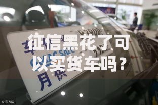 征信黑花了可以买货车吗？深度解析贷款购车可能性