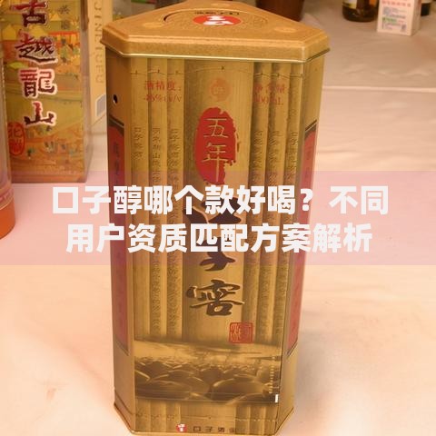 口子醇哪个款好喝？不同用户资质匹配方案解析