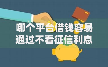 哪个平台借钱容易通过不看征信利息还低？精选低门槛渠道推荐
