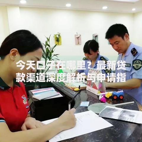 今天口子在哪里？最新贷款渠道深度解析与申请指南