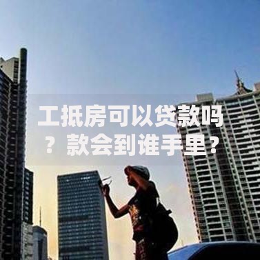 工抵房可以贷款吗？款会到谁手里？全面解析流程与资金去向