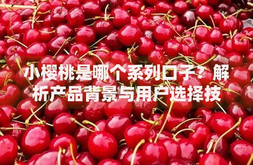 小樱桃是哪个系列口子？解析产品背景与用户选择技巧