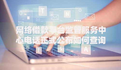 网络借款平台监管服务中心电话正式公布如何查询与反馈